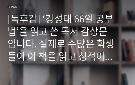 [독후감] ‘강성태 66일 공부법’을 읽고 쓴 독서 감상문입니다. 실제로 수많은 학생들이 이 책을 읽고 성적이 괄목상대할 정도로 많이 향상되었습니다. 이 책에는 수학 문제를 푸는 방법, 영어 단어를 효과적으로 암기하는 방법, 국어를 잘하는 방법, 과학을 잘하는 방법 등이 상세하게 설명되어 있습니다. 굳이 공부뿐만 아니라 일상생활에서도 사용하면 유용한 방법들