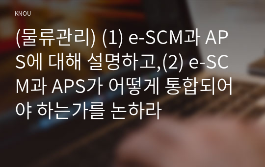 (물류관리) (1) e-SCM과 APS에 대해 설명하고,(2) e-SCM과 APS가 어떻게 통합되어야 하는가를 논하라