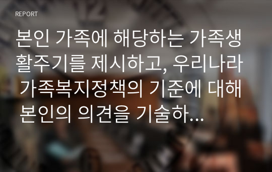 본인 가족에 해당하는 가족생활주기를 제시하고, 우리나라 가족복지정책의 기준에 대해 본인의 의견을 기술하시오