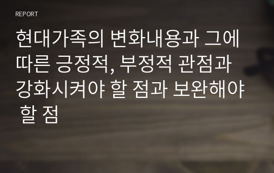 현대가족의 변화내용과 그에 따른 긍정적, 부정적 관점과 강화시켜야 할 점과 보완해야 할 점