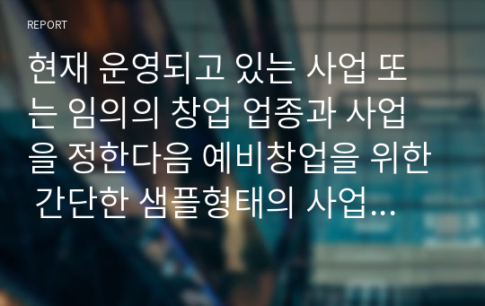 현재 운영되고 있는 사업 또는 임의의 창업 업종과 사업을 정한다음 예비창업을 위한 간단한 샘플형태의 사업계획서를 작성