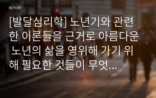 [발달심리학] 노년기와 관련한 이론들을 근거로 아름다운 노년의 삶을 영위해 가기 위해 필요한 것들이 무엇인지 기술