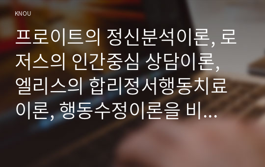 프로이트 정신분석이론, 로저스의 인간중심 상담이론, 엘리스 합리정서행동치료이론, 행동수정이론 비교설명한 후, 핵심적 내용을 정리하여 하나의 표로 요약하여 제시