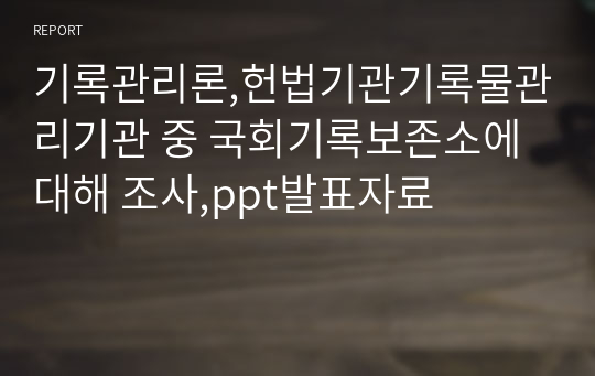 기록관리론,헌법기관기록물관리기관 중 국회기록보존소에 대해 조사,ppt발표자료