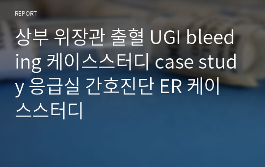 상부 위장관 출혈 UGI bleeding 케이스스터디 case study 응급실 간호진단 ER 케이스스터디