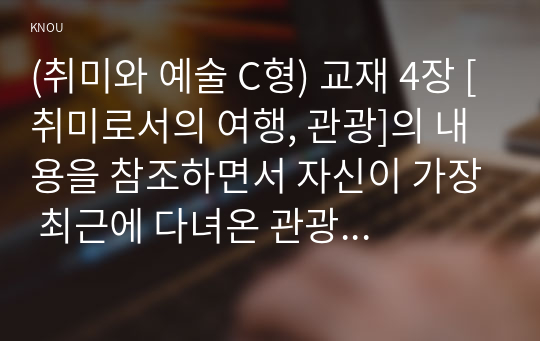 (취미와 예술 C형) 교재 4장 [취미로서의 여행, 관광]의 내용을 참조하면서 자신이 가장 최근에 다녀온 관광을 상기해 보고, 그것이 구관광과 신관광