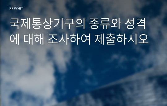 국제통상기구의 종류와 성격에 대해 조사하여 제출하시오