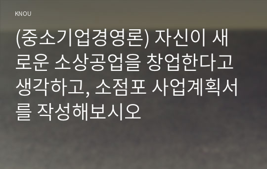 (중소기업경영론) 자신이 새로운 소상공업을 창업한다고 생각하고, 소점포 사업계획서를 작성해보시오