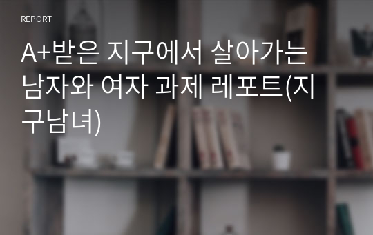 A+받은 지구에서 살아가는 남자와 여자 과제 레포트(지구남녀)