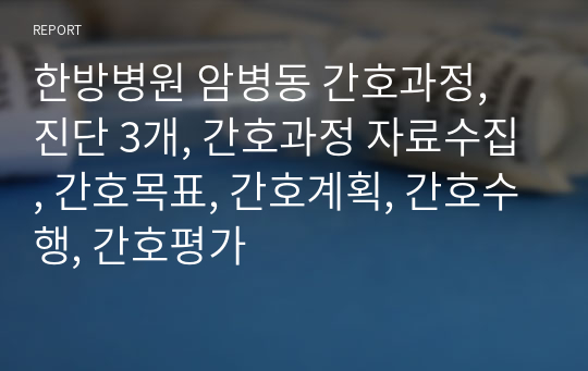 한방병원 암병동 간호과정, 진단 3개, 간호과정 자료수집, 간호목표, 간호계획, 간호수행, 간호평가