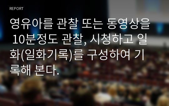 영유아를 관찰 또는 동영상을 10분정도 관찰, 시청하고 일화(일화기록)를 구성하여 기록해 본다.