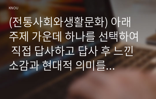 (전통사회와생활문화) 아래 주제 가운데 하나를 선택하여 직접 답사하고 답사 후 느낀 소감과 현대적 의미를 정리할 것