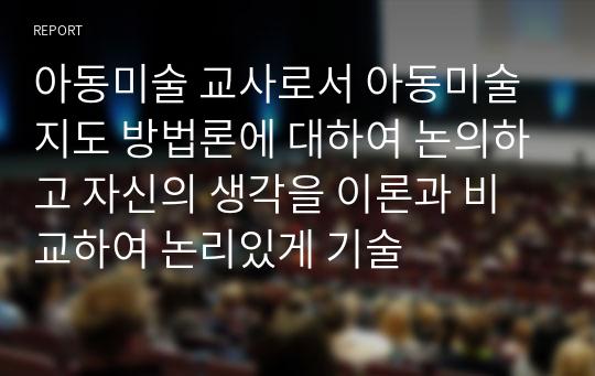 아동미술 교사로서 아동미술지도 방법론에 대하여 논의하고 자신의 생각을 이론과 비교하여 논리있게 기술