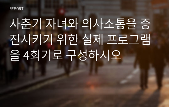 사춘기 자녀와 의사소통을 증진시키기 위한 실제 프로그램을 4회기로 구성하시오