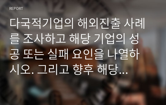 다국적기업의 해외진출 사례를 조사하고 해당 기업의 성공 또는 실패 요인을 나열하시오. 그리고 향후 해당 기업이 취해