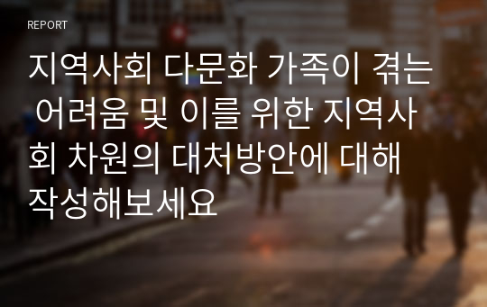 지역사회 다문화 가족이 겪는 어려움 및 이를 위한 지역사회 차원의 대처방안에 대해 작성해보세요