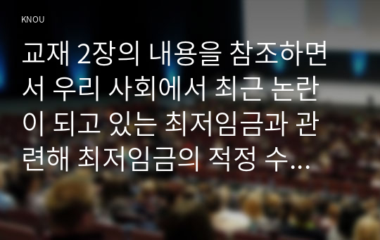 교재 2장의 내용을 참조하면서 우리 사회에서 최근 논란이 되고 있는 최저임금과 관련해 최저임금의 적정 수준은 얼마일지에 대해 생각해 보시오. 그리고 그렇게 생각하는 근거에 대해 서술하시오.