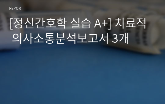 [정신간호학 실습 A+] 치료적 의사소통분석보고서 3개