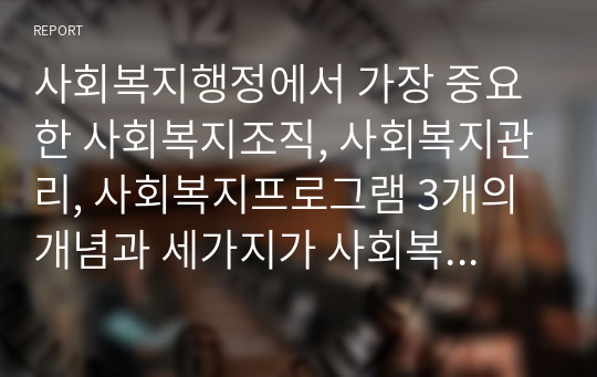 사회복지행정에서 가장 중요한 사회복지조직, 사회복지관리, 사회복지프로그램 3개의 개념과 세가지가 사회복지행정에 어떠한 역할을 하는지 대하여....