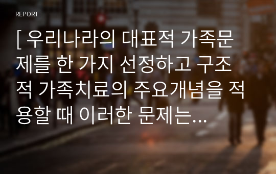 [ 우리나라의 대표적 가족문제를 한 가지 선정하고 구조적 가족치료의 주요개념을 적용할 때 이러한 문제는 어떻게 사정할 수 있는지 쓰시오 ]