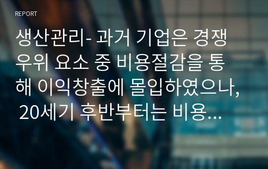 생산관리- 과거 기업은 경쟁우위 요소 중 비용절감을 통해 이익창출에 몰입하였으나, 20세기 후반부터는 비용절감을 통한 이익창출의 한계로 인해 현장에서나 이론적으로 힘들어진 상태이다. 그럼, 기업이 이윤을 창출하기 위해서는 어떠한 ‘가치’(value)창출을 통해 이윤을 창출해야 되는지를 지금까지 학습한 내용을 토대로 논하시오