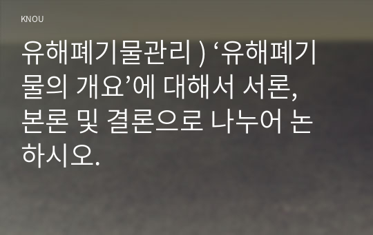 유해폐기물관리 ) ‘유해폐기물의 개요’에 대해서 서론, 본론 및 결론으로 나누어 논하시오.