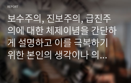 보수주의, 진보주의, 급진주의에 대한 체제이념을 간단하게 설명하고 이를 극복하기 위한 본인의 생각이나 의견을 서술하시오