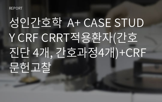 성인간호학  A+ CASE STUDY CRF CRRT적용환자(간호진단 4개, 간호과정4개)+CRF문헌고찰