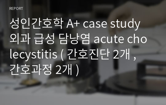 성인간호학 A+ case study 외과 급성 담낭염 acute cholecystitis ( 간호진단 2개 , 간호과정 2개 )