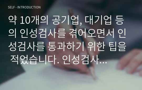 약 10개의 공기업, 대기업 등의 인성검사를 겪어오면서 인성검사를 통과하기 위한 팁을 적었습니다. 인성검사 합불을 결정하는 포인트가 무엇인지, 어떻게 하면 친 기업적인 마인드를 가질 수 있는지에 대해 일목요연하게 적었습니다. 이 자료를 통해 인성검사에 떨어지는 사람이 없으면 하는 바램으로 작성합니다. 감사합니다.