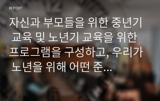 자신과 부모들을 위한 중년기 교육 및 노년기 교육을 위한 프로그램을 구성하고, 우리가 노년을 위해 어떤 준비를 해야하는지 설명하시오.