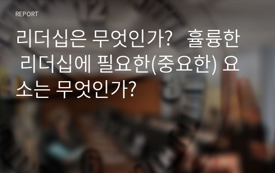 리더십은 무엇인가?   휼륭한 리더십에 필요한(중요한) 요소는 무엇인가?