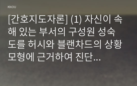 [간호지도자론] (1) 자신이 속해 있는 부서의 구성원 성숙도를 허시와 블랜차드의 상황모형에 근거하여 진단 (2) 구성원 성숙도를 아지리스의 성숙 미성숙이론에 근거하여 진단 (3) 구성원 성숙도에 따라 그 집단에 적절한 지도자 행동 스타일을 결정하시오. 그리고 현재의 지도자와 비교하시오.