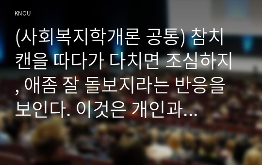 (사회복지학개론 공통) 참치캔을 따다가 다치면 조심하지, 애좀 잘 돌보지라는 반응을 보인다. 이것은 개인과 가족의 부주의함을 탓하는 태도이다. 어느 회사 제품이야, 정부는 뭣하고 있었어라는 반응도 있을 수 있다. 이것은 사회의 책임을 묻는 것이다. 본인이 관심을 갖고 있는 한 개의 사건을 선택하여 참치캔을 바라보는 두 관점에서 서술하시오. (개인 혹은 가족