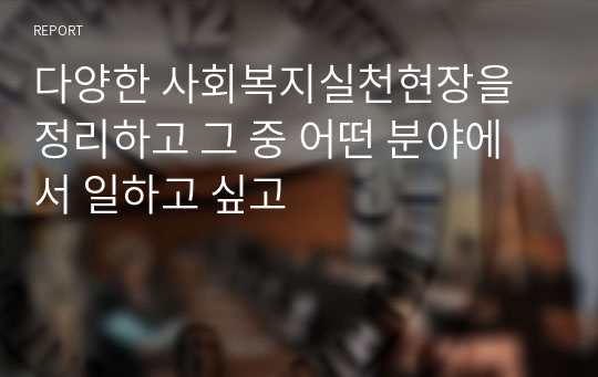 다양한 사회복지실천현장을 정리하고 그 중 어떤 분야에서 일하고 싶고