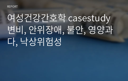 여성건강간호학 casestudy 변비, 안위장애, 불안, 영양과다, 낙상위험성