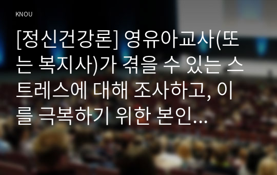 [정신건강론] 영유아교사(또는 복지사)가 겪을 수 있는 스트레스에 대해 조사하고, 이를 극복하기 위한 본인만의 방법을 구체적으로 기술하시오. (사회복지사의 스트레스 3가지, 본인만의 현실적인 극복 방법)