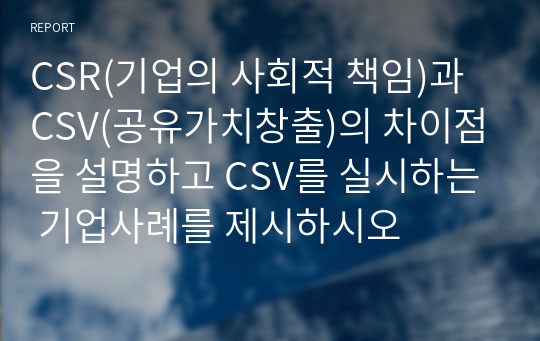 CSR(기업의 사회적 책임)과 CSV(공유가치창출)의 차이점을 설명하고 CSV를 실시하는 기업사례를 제시하시오