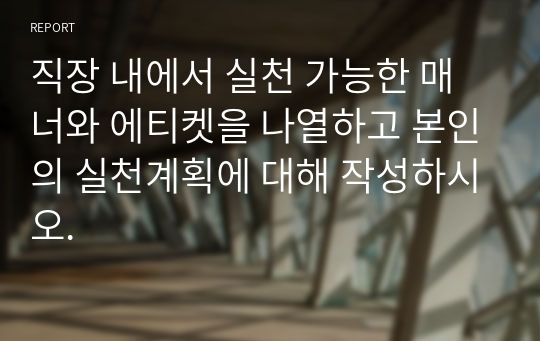 직장 내에서 실천 가능한 매너와 에티켓을 나열하고 본인의 실천계획에 대해 작성하시오.