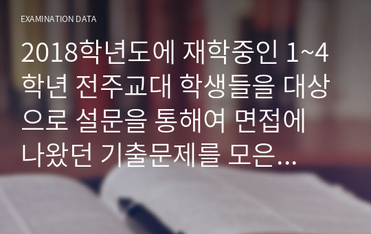 2018학년도에 재학중인 1~4학년 전주교대 학생들을 대상으로 설문을 통해여 면접에 나왔던 기출문제를 모은 자료입니다. 년도마다 기출문제는 비슷합니다. 때문에 수시든 정시든 준비하시는데 무척이나 도움이 될것이라 생각합니다.  해당파일에는 면접태도, 월별이슈, 기출만이 들어가 있습니다.