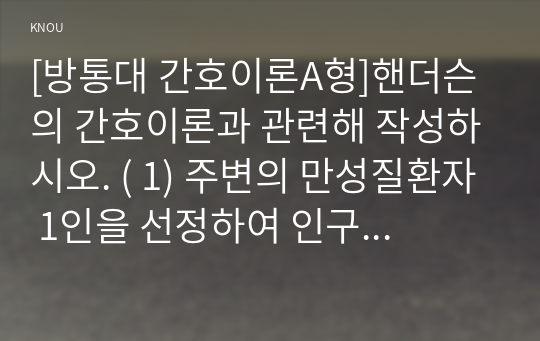 [방통대 간호이론A형]핸더슨의 간호이론과 관련해 작성하시오. ( 1) 주변의 만성질환자 1인을 선정하여 인구사회, 생활습관, 건강문제 특성을 기술 2) 핸더슨의 14가지 기본간호행위를 적용하여 사정 3) 사정내용을 중심으로 간호계획을 작성 4) 이론적용에 따른 결론을 제시)