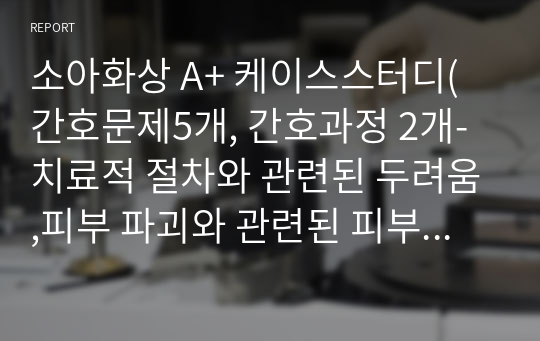 소아화상 A+ 케이스스터디(간호문제5개, 간호과정 2개-치료적 절차와 관련된 두려움,피부 파괴와 관련된 피부통합성 장애)