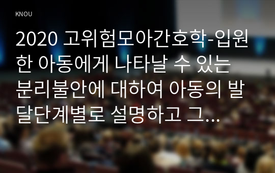 2020 고위험모아간호학-입원한 아동에게 나타날 수 있는 분리불안에 대하여 아동의 발달단계별로 설명하고 그에대한 간호중재계획을 세우시오 고위험모아간호학아동의 정서적요구를 충족시키는 데 도움이 되는 간호중재를 다각도로 세워보시오. 또한 중환자실 간호사가 갖추어야 할 능력, 태도 및 역할에 대해 논하시오 아동 호스피스와 성인 호스피스의 다른 점을설명