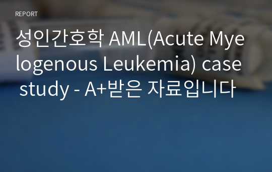 성인간호학 AML(Acute Myelogenous Leukemia) case study - A+받은 자료입니다