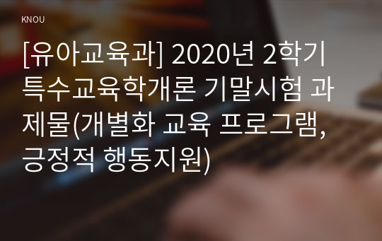 [유아교육과] 2020년 2학기 특수교육학개론 기말시험 과제물(개별화 교육 프로그램, 긍정적 행동지원)