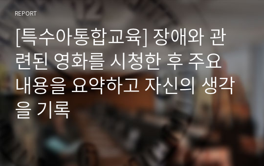 [특수아통합교육] 장애와 관련된 영화를 시청한 후 주요내용을 요약하고 자신의 생각을 기록