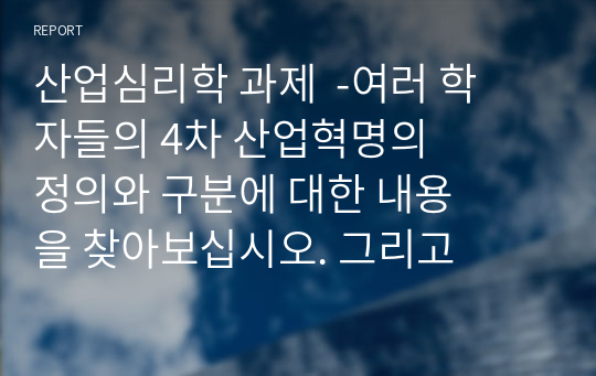 산업심리학 과제  -여러 학자들의 4차 산업혁명의 정의와 구분에 대한 내용을 찾아보십시오. 그리고 자신이 생각하기에 현재 시기를 4차 산업혁명이라고 불릴만한 이유에 대해서 생각해보고, 자신의 삶에서 어떻게 적용될 수 있는지를 기술하시오.