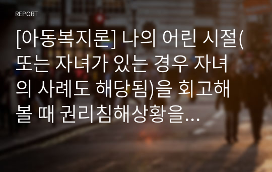 [아동복지론] 나의 어린 시절(또는 자녀가 있는 경우 자녀의 사례도 해당됨)을 회고해볼 때 권리침해상황을 구별해내고 권리침해상황을 유엔아동권리협약에 근거해서 분석하기