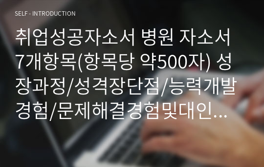 취업성공자소서 병원 자소서 7개항목(항목당 약500자) 성장과정/성격장단점/능력개발경험/문제해결경험및대인관계/아이디어성공경험/지원동기및포부목표및추진계획/직업관이왜중요한지