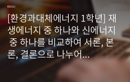 [환경과대체에너지 1학년] 재생에너지 중 하나와 신에너지 중 하나를 비교하여 서론, 본론, 결론으로 나누어 논하시오